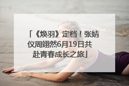 《焕羽》定档！张婧仪周翊然6月19日共赴青春成长之旅