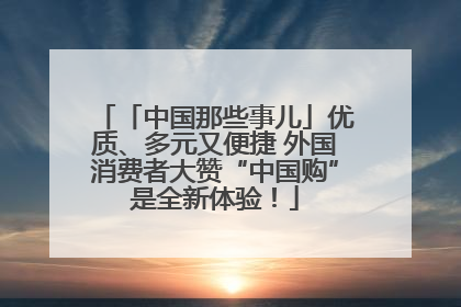 「中国那些事儿」优质、多元又便捷 外国消费者大赞“中国购”是全新体验！