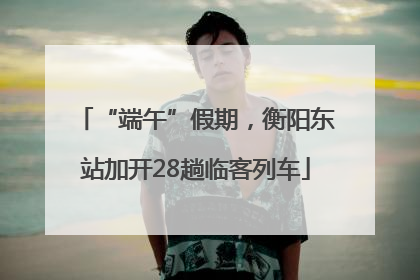 “端午”假期，衡阳东站加开28趟临客列车
