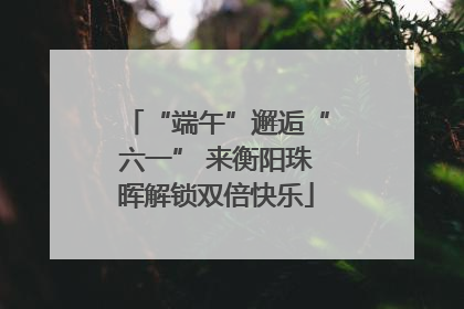“端午”邂逅“六一” 来衡阳珠晖解锁双倍快乐