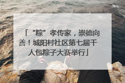 “粽”孝传家，崇德向善！城阳村社区第七届千人包粽子大赛举行