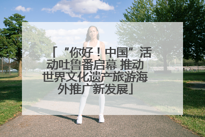 “你好！中国”活动吐鲁番启幕 推动世界文化遗产旅游海外推广新发展