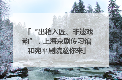 “出箱入匠、非遗戏韵”，上海京剧传习馆和宛平剧院邀你来