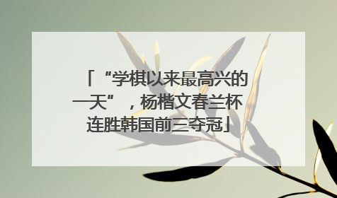 “学棋以来最高兴的一天”，杨楷文春兰杯连胜韩国前三夺冠