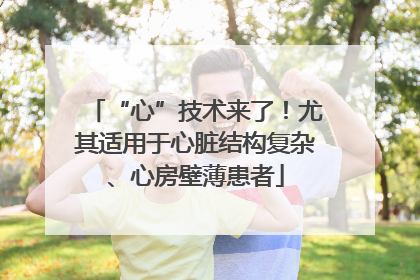 “心”技术来了！尤其适用于心脏结构复杂、心房壁薄患者