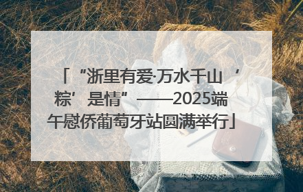 “浙里有爱·万水千山‘粽’是情”——2025端午慰侨葡萄牙站圆满举行