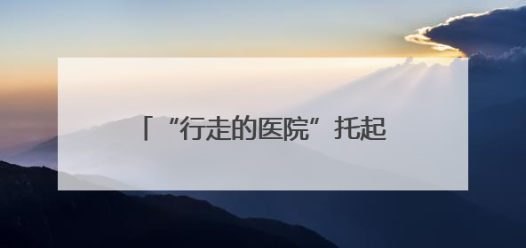 “行走的医院”托起山区群众的健康梦