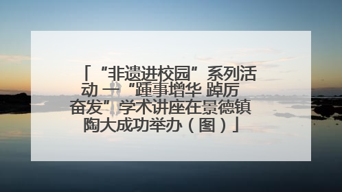 “非遗进校园”系列活动 一“踵事增华 踔厉奋发”学术讲座在景德镇陶大成功举办（图）