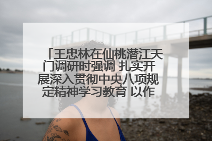 王忠林在仙桃潜江天门调研时强调 扎实开展深入贯彻中央八项规定精神学习教育 以作风建设新成效加快推动高质量发展