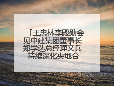 王忠林李殿勋会见中建集团董事长郑学选总经理文兵 持续深化央地合作 协力推动支点建设