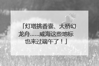 灯塔挑香囊、大桥幻龙舟……威海这些地标也来过端午了！