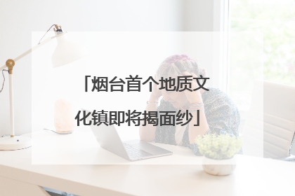 烟台首个地质文化镇即将揭面纱