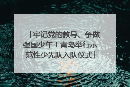 牢记党的教导、争做强国少年！青岛举行示范性少先队入队仪式