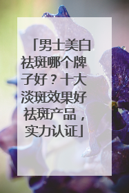 男士美白祛斑哪个牌子好？十大淡斑效果好祛斑产品，实力认证