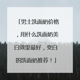 男士洗面奶价格，用什么洗面奶美白效果最好，变白的洗面奶推荐！