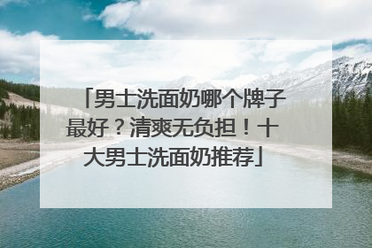 男士洗面奶哪个牌子最好？清爽无负担！十大男士洗面奶推荐