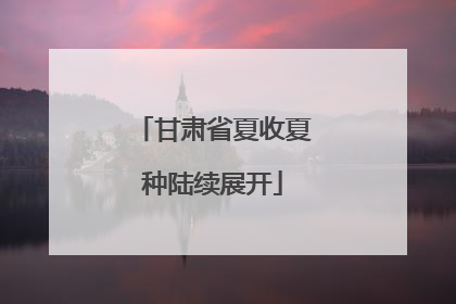 甘肃省夏收夏种陆续展开