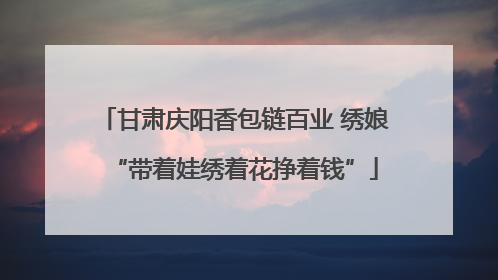 甘肃庆阳香包链百业 绣娘“带着娃绣着花挣着钱”