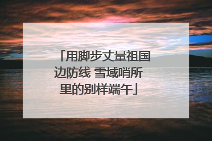 用脚步丈量祖国边防线 雪域哨所里的别样端午
