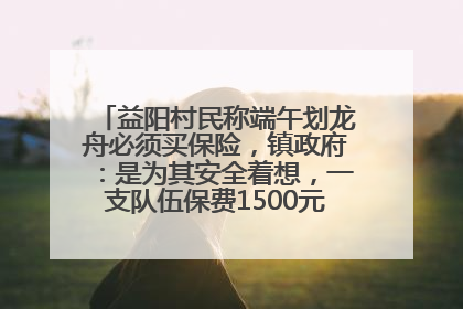 益阳村民称端午划龙舟必须买保险，镇政府：是为其安全着想，一支队伍保费1500元到2500元