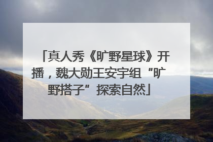 真人秀《旷野星球》开播，魏大勋王安宇组“旷野搭子”探索自然