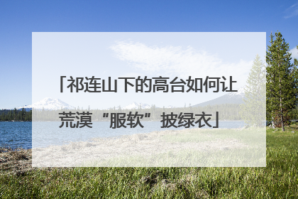 祁连山下的高台如何让荒漠“服软”披绿衣