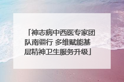 神志病中西医专家团队南疆行 多维赋能基层精神卫生服务升级