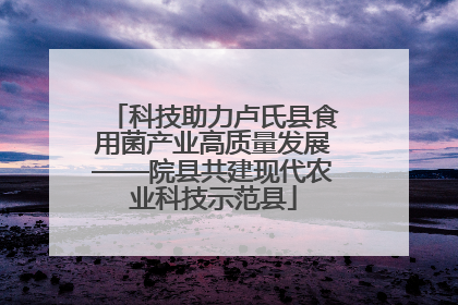 科技助力卢氏县食用菌产业高质量发展——院县共建现代农业科技示范县