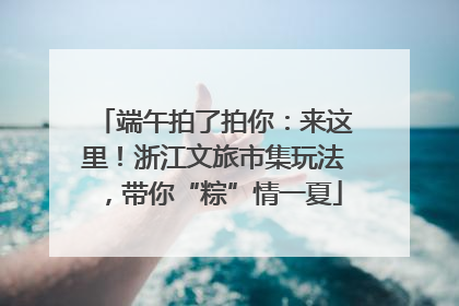 端午拍了拍你：来这里！浙江文旅市集玩法，带你“粽”情一夏