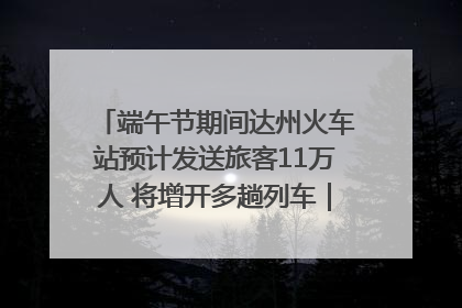 端午节期间达州火车站预计发送旅客11万人 将增开多趟列车｜网络中国节·端午