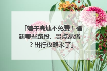 端午高速不免费！福建哪些路段、景点易堵？出行攻略来了
