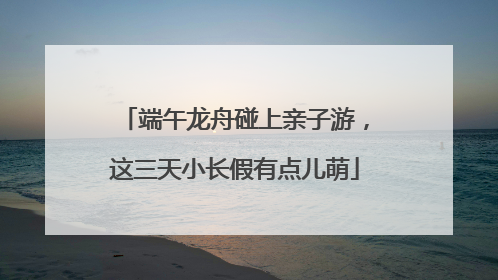 端午龙舟碰上亲子游，这三天小长假有点儿萌
