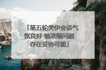 第五轮美伊会谈气氛良好 铀浓缩问题存在妥协可能