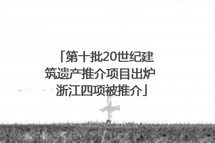 第十批20世纪建筑遗产推介项目出炉 浙江四项被推介
