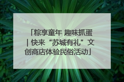 粽享童年 趣味抓蛋｜快来“苏城有礼”文创商店体验民俗活动