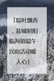 粽叶飘香，盐城射阳临海镇端午民俗活动暖人心
