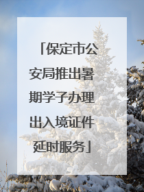 保定市公安局推出暑期学子办理出入境证件延时服务