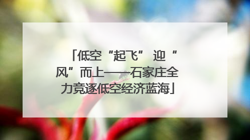 低空“起飞” 迎“风”而上——石家庄全力竞逐低空经济蓝海