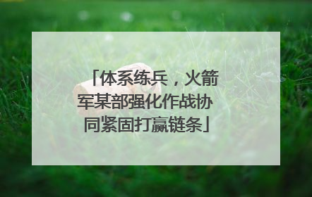 体系练兵，火箭军某部强化作战协同紧固打赢链条