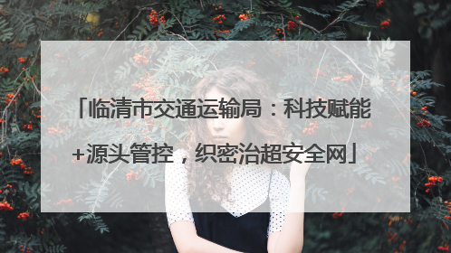 临清市交通运输局：科技赋能+源头管控，织密治超安全网