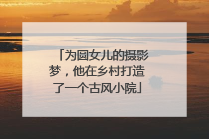 为圆女儿的摄影梦，他在乡村打造了一个古风小院