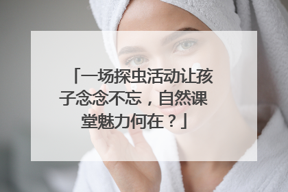 一场探虫活动让孩子念念不忘，自然课堂魅力何在？