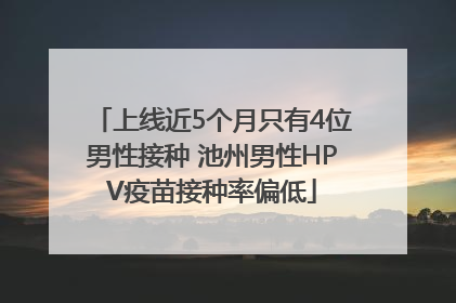 上线近5个月只有4位男性接种 池州男性HPV疫苗接种率偏低