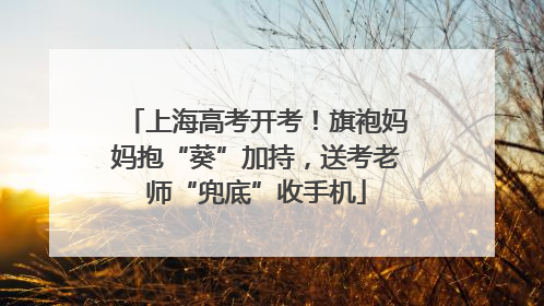 上海高考开考！旗袍妈妈抱“葵”加持，送考老师“兜底”收手机
