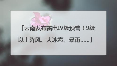 云南发布雷电Ⅳ级预警！9级以上阵风、大冰雹、暴雨……