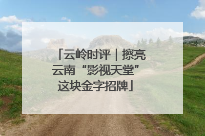 云岭时评｜擦亮云南“影视天堂”这块金字招牌
