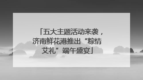 五大主题活动来袭，济南鲜花港推出“粽情艾礼”端午盛宴
