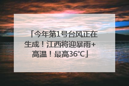 今年第1号台风正在生成！江西将迎暴雨+高温！最高36℃