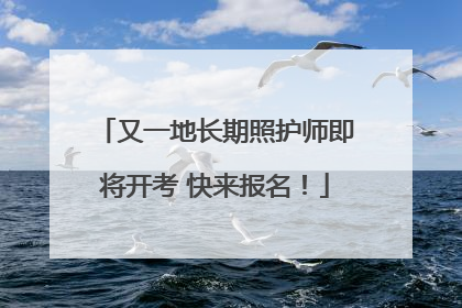 又一地长期照护师即将开考 快来报名！