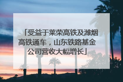 受益于莱荣高铁及潍烟高铁通车，山东铁路基金公司营收大幅增长